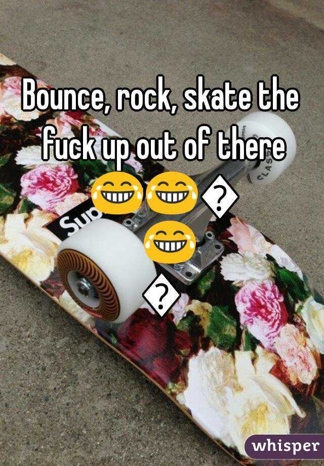 Bounce, rock, skate the fuck up out of there 😂😂😂😂😂