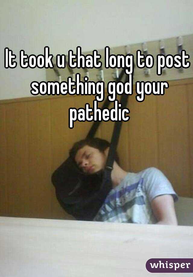 It took u that long to post something god your pathedic