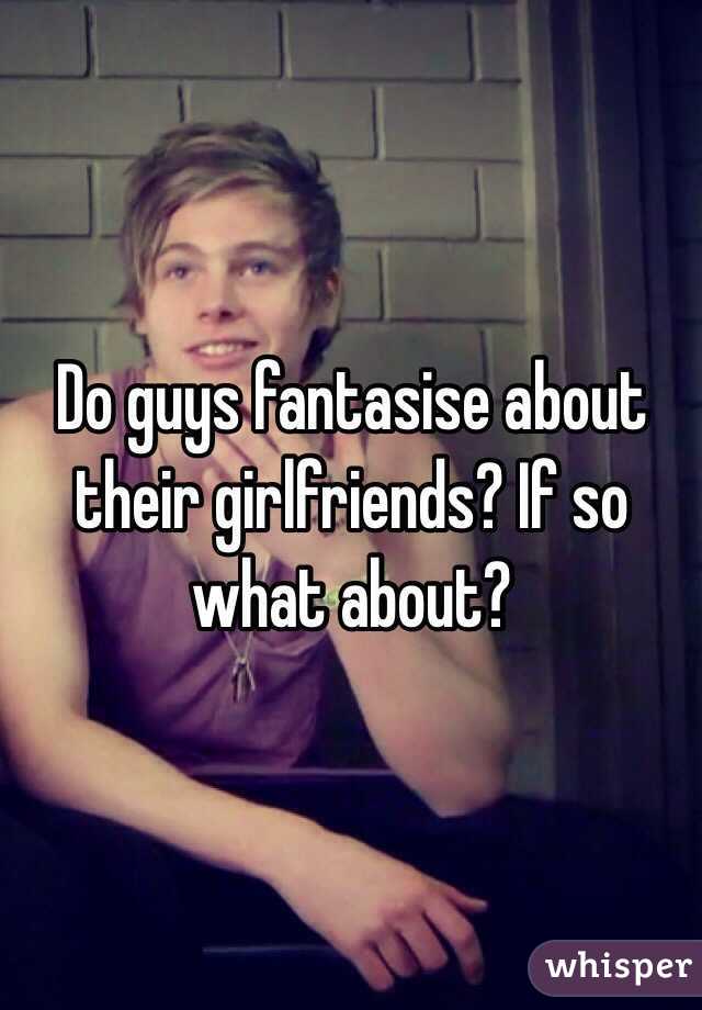 Do guys fantasise about their girlfriends? If so what about?