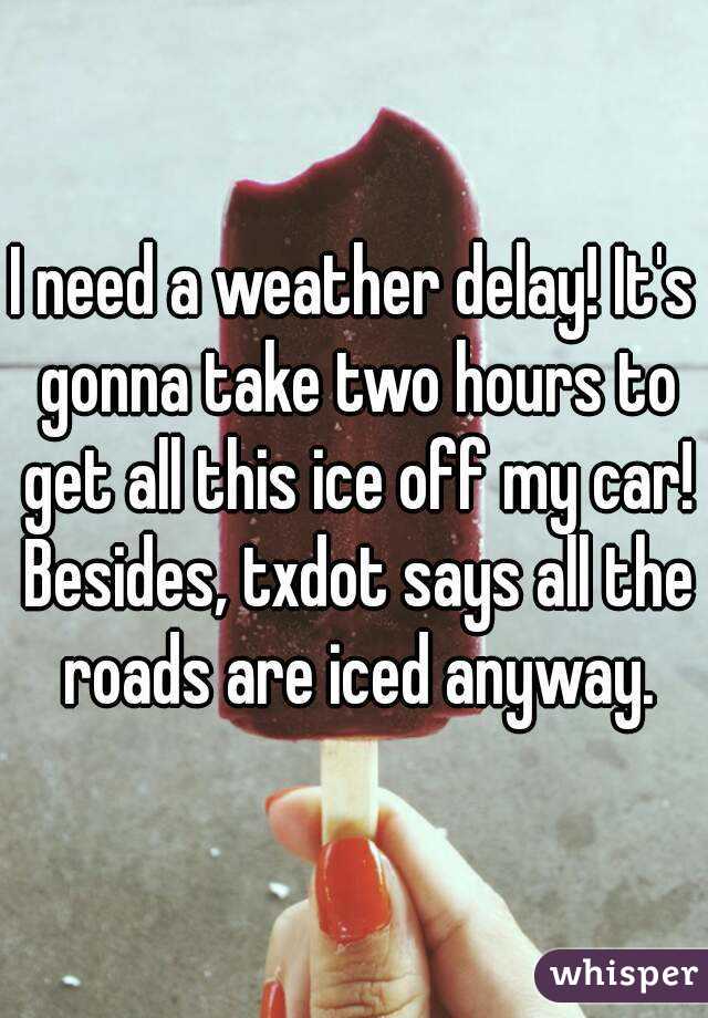 I need a weather delay! It's gonna take two hours to get all this ice off my car! Besides, txdot says all the roads are iced anyway.