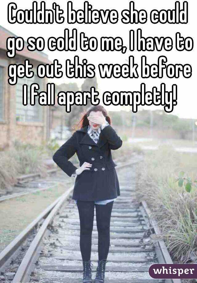 Couldn't believe she could go so cold to me, I have to get out this week before I fall apart completly!