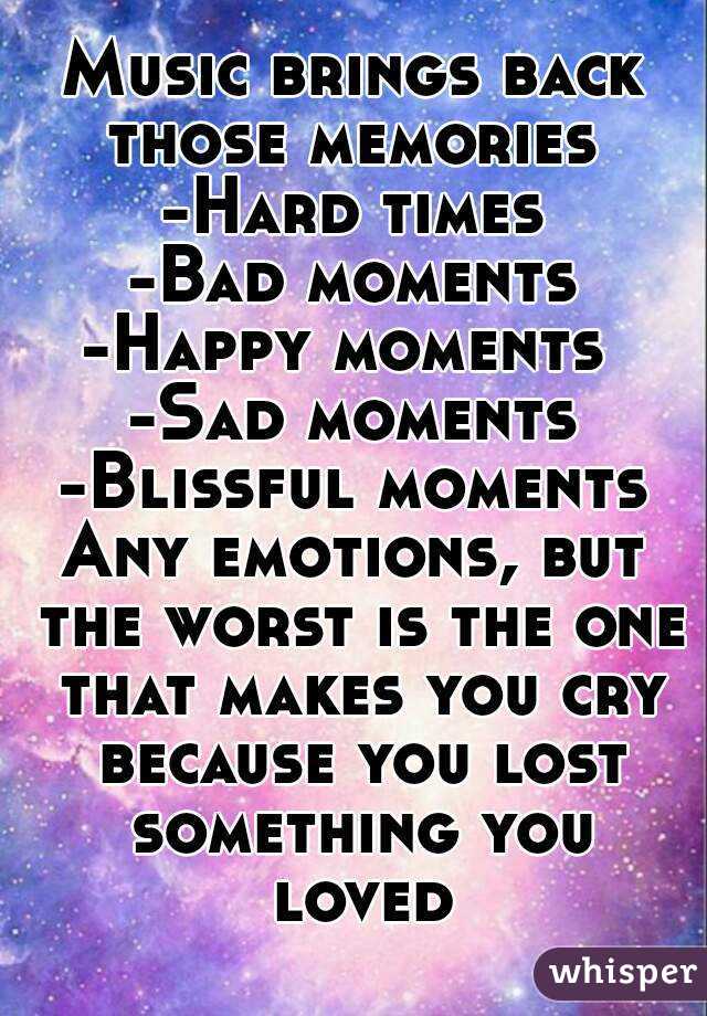 Music brings back those memories 
-Hard times
-Bad moments
-Happy moments 
-Sad moments
-Blissful moments
Any emotions, but the worst is the one that makes you cry because you lost something you loved