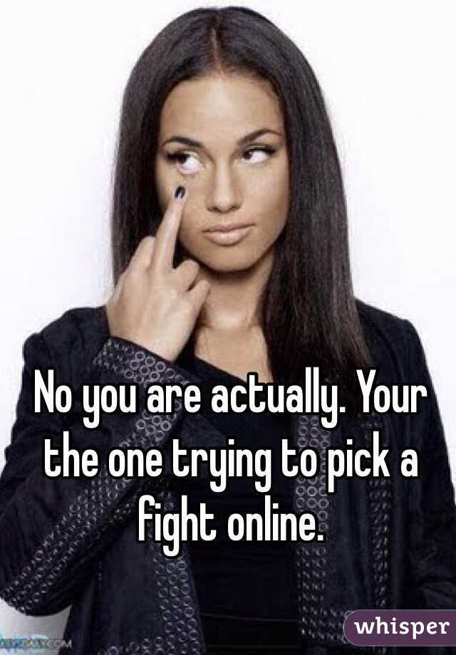 No you are actually. Your the one trying to pick a fight online. 