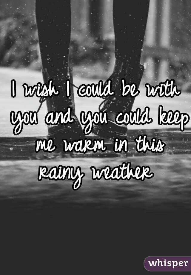 I wish I could be with you and you could keep me warm in this rainy weather 