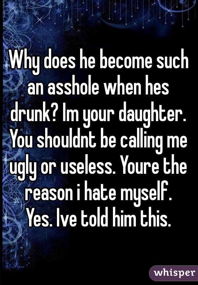 Why does he become such an asshole when hes drunk? Im your daughter. You shouldnt be calling me ugly or useless. Youre the reason i hate myself. 
Yes. Ive told him this. 