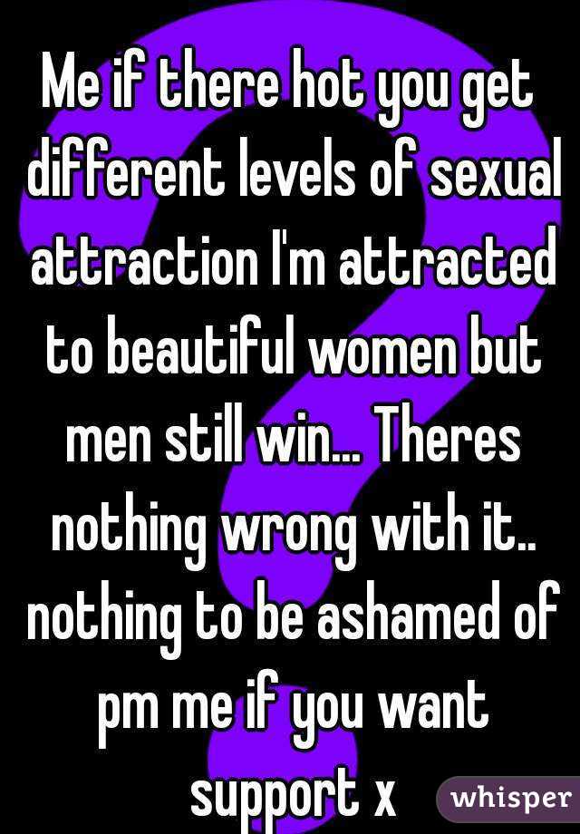 
Me if there hot you get different levels of sexual attraction I'm attracted to beautiful women but men still win... Theres nothing wrong with it.. nothing to be ashamed of pm me if you want support x