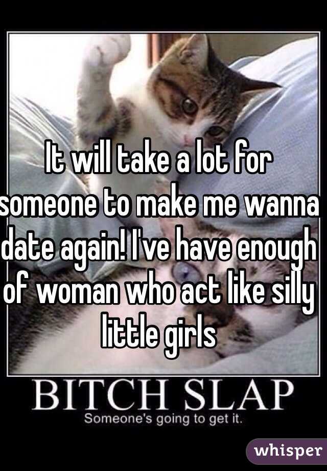 It will take a lot for someone to make me wanna date again! I've have enough of woman who act like silly little girls