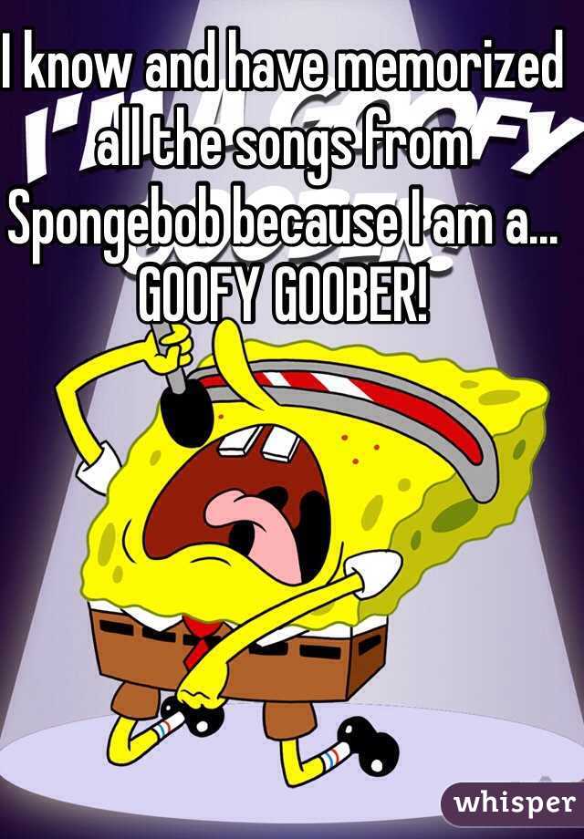 I know and have memorized all the songs from Spongebob because I am a...
GOOFY GOOBER!