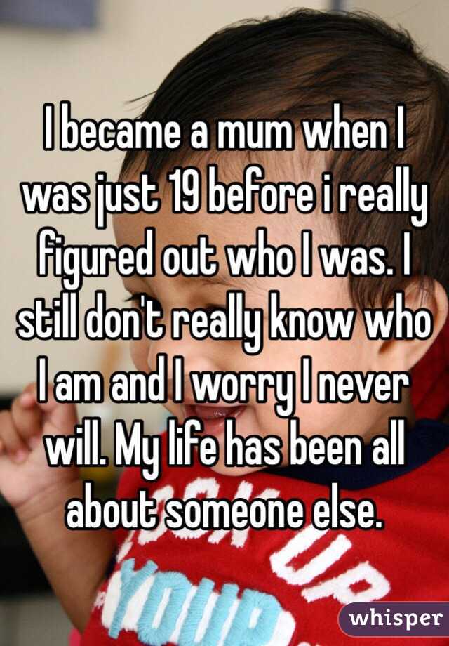 I became a mum when I was just 19 before i really figured out who I was. I still don't really know who I am and I worry I never will. My life has been all about someone else. 