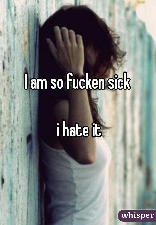 I am so fucken sick

 i hate it


