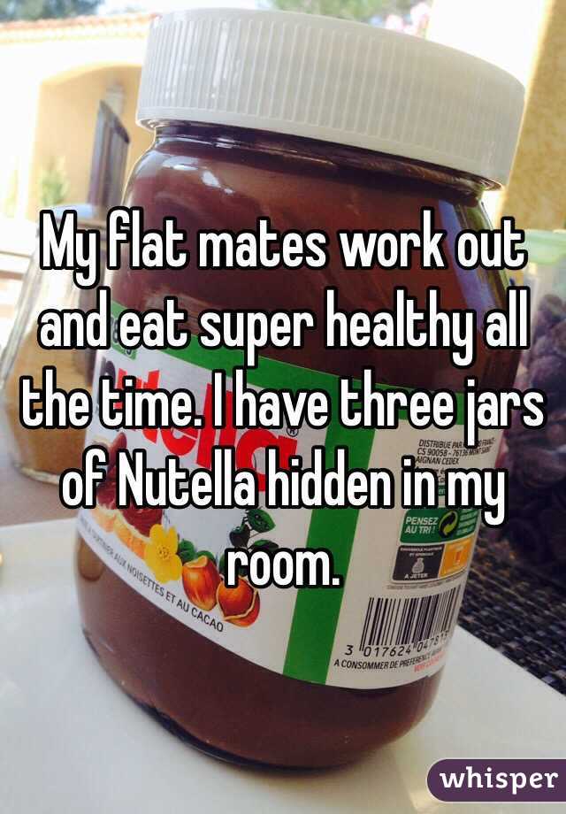 My flat mates work out and eat super healthy all the time. I have three jars of Nutella hidden in my room.