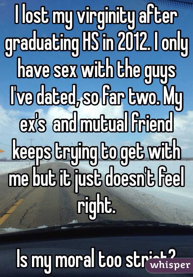 I lost my virginity after graduating HS in 2012. I only have sex with the guys I've dated, so far two. My ex's  and mutual friend keeps trying to get with me but it just doesn't feel right.

Is my moral too strict? 