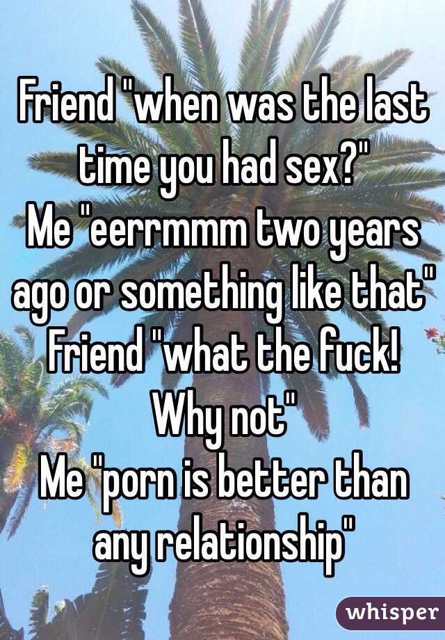 Friend "when was the last time you had sex?"
Me "eerrmmm two years ago or something like that" 
Friend "what the fuck! Why not" 
Me "porn is better than any relationship"