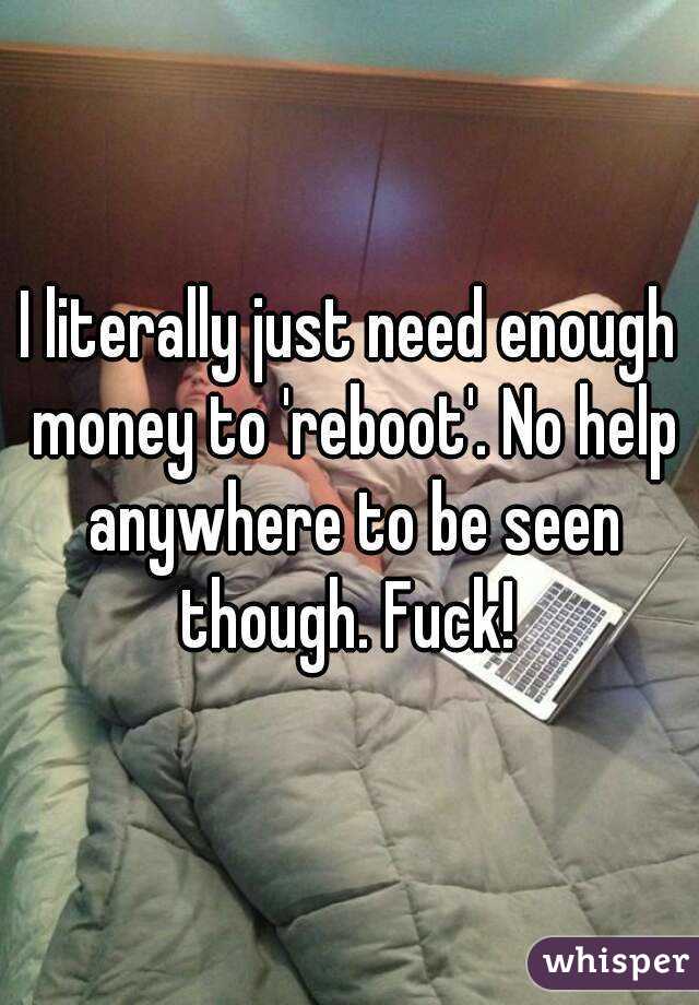 I literally just need enough money to 'reboot'. No help anywhere to be seen though. Fuck! 