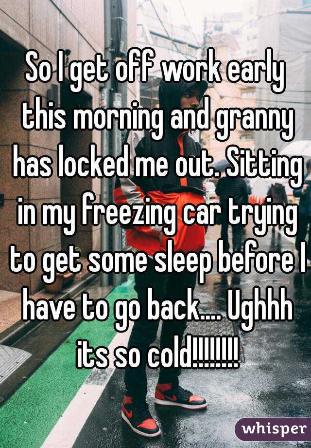 So I get off work early this morning and granny has locked me out. Sitting in my freezing car trying to get some sleep before I have to go back.... Ughhh its so cold!!!!!!!!