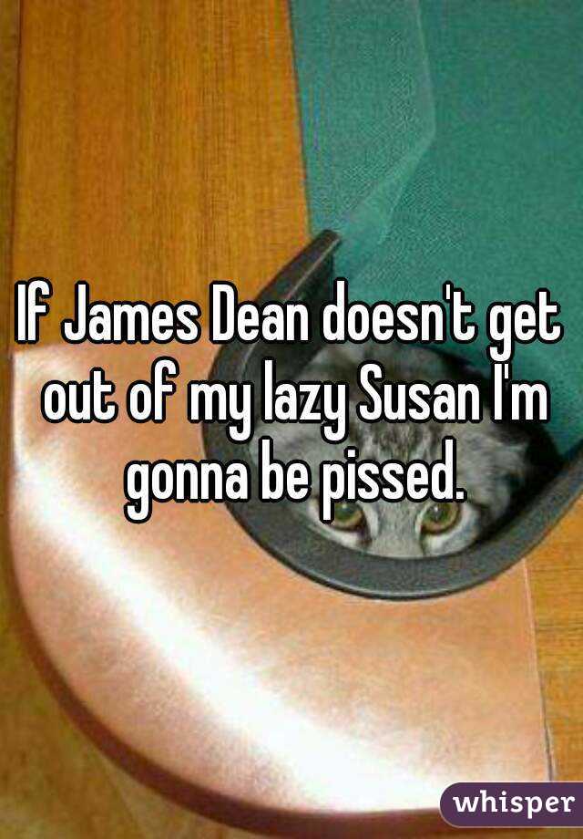 If James Dean doesn't get out of my lazy Susan I'm gonna be pissed.