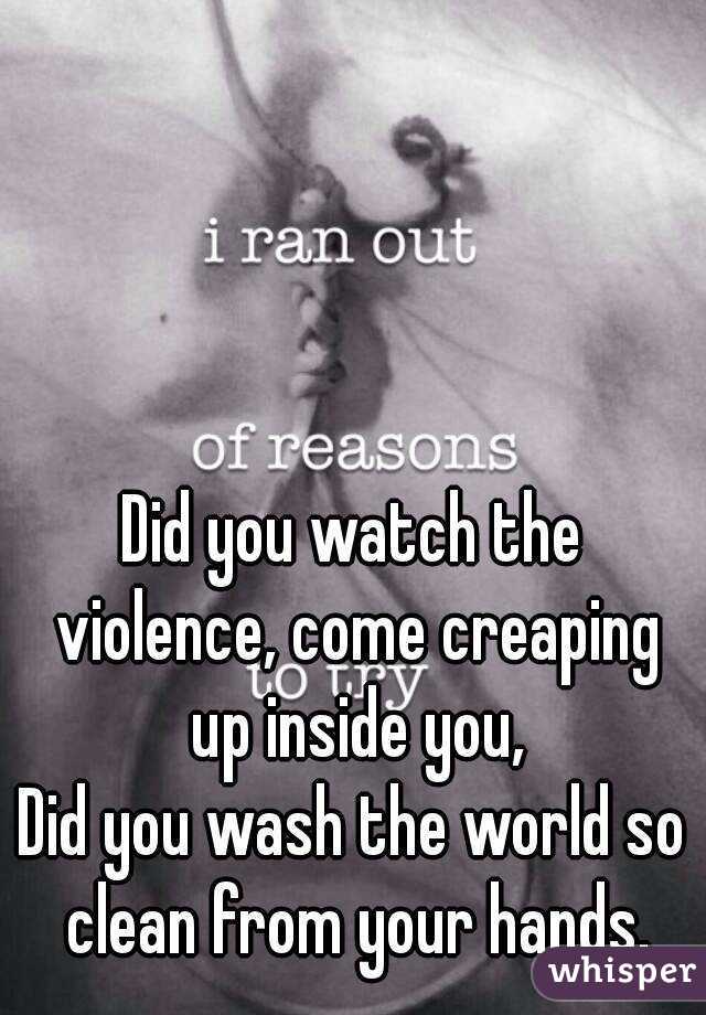 Did you watch the violence, come creaping up inside you,
Did you wash the world so clean from your hands.