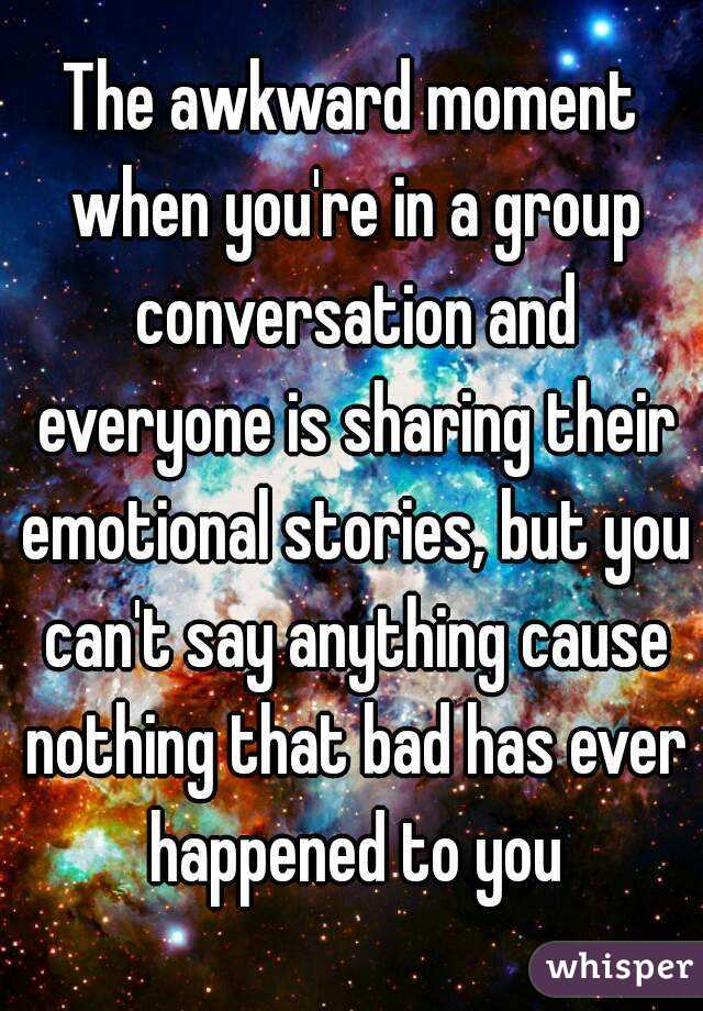 The awkward moment when you're in a group conversation and everyone is sharing their emotional stories, but you can't say anything cause nothing that bad has ever happened to you