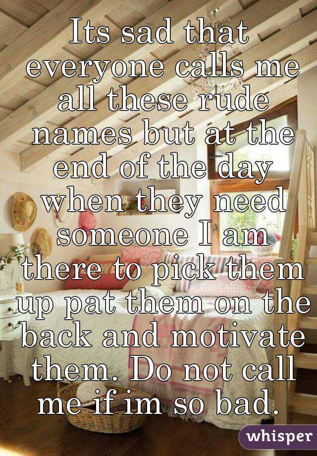 Its sad that everyone calls me all these rude names but at the end of the day when they need someone I am there to pick them up pat them on the back and motivate them. Do not call me if im so bad. 