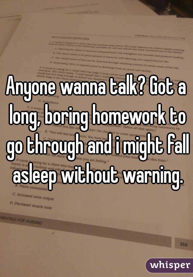 Anyone wanna talk? Got a long, boring homework to go through and i might fall asleep without warning.