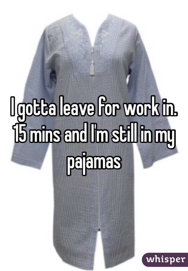 I gotta leave for work in. 15 mins and I'm still in my pajamas 