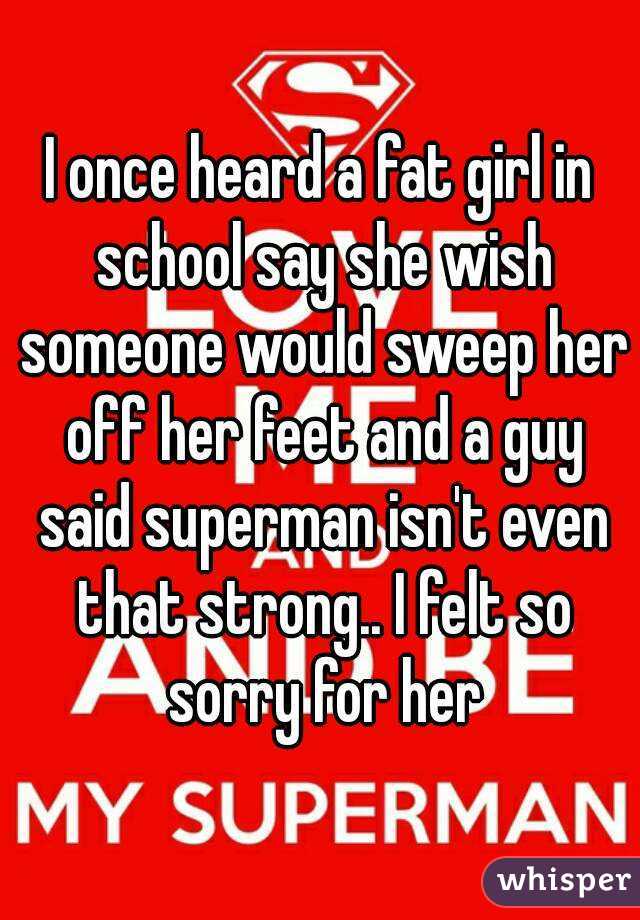 I once heard a fat girl in school say she wish someone would sweep her off her feet and a guy said superman isn't even that strong.. I felt so sorry for her