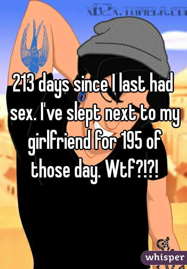 213 days since I last had sex. I've slept next to my girlfriend for 195 of those day. Wtf?!?!