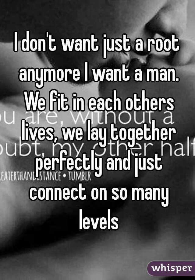 I don't want just a root anymore I want a man. We fit in each others lives, we lay together perfectly and just connect on so many levels