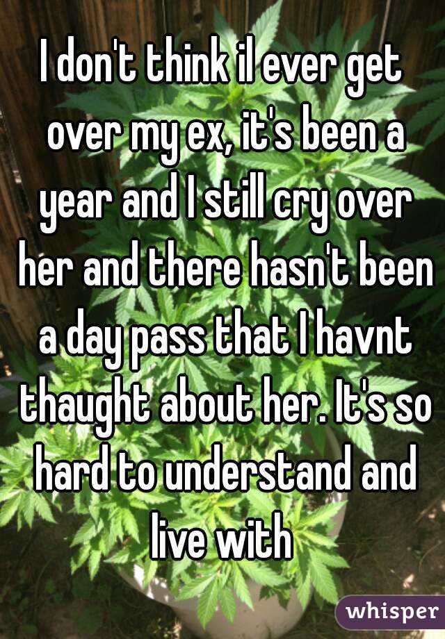 I don't think il ever get over my ex, it's been a year and I still cry over her and there hasn't been a day pass that I havnt thaught about her. It's so hard to understand and live with 