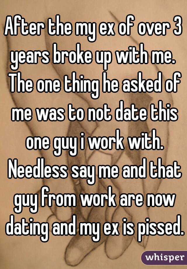 After the my ex of over 3 years broke up with me.  The one thing he asked of me was to not date this one guy i work with. Needless say me and that guy from work are now dating and my ex is pissed.