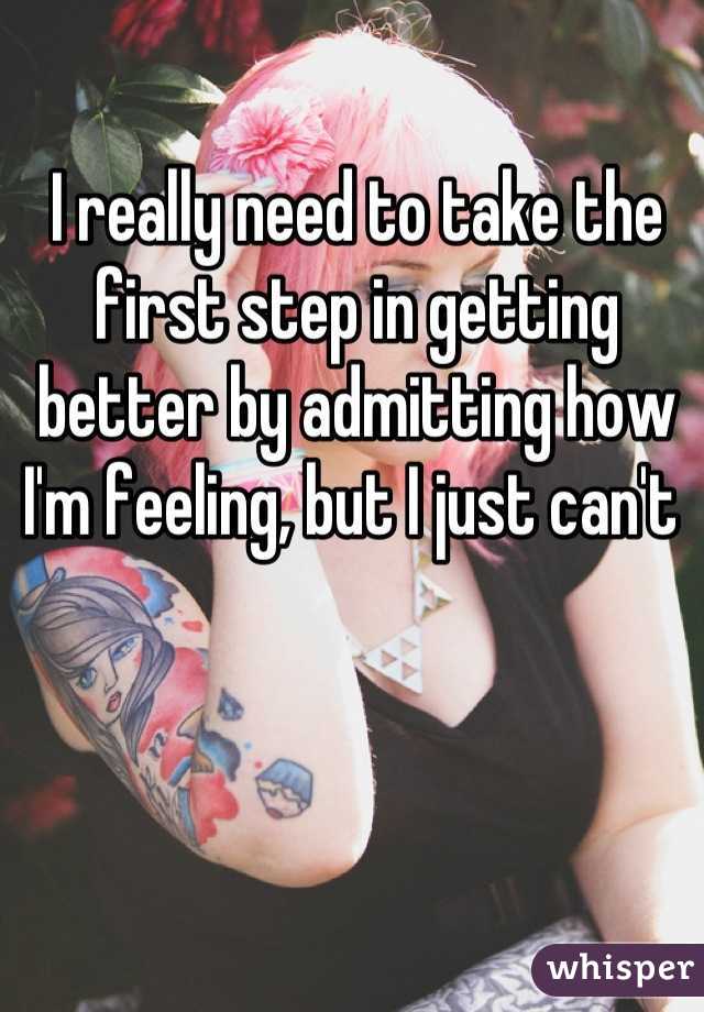 I really need to take the first step in getting better by admitting how I'm feeling, but I just can't 