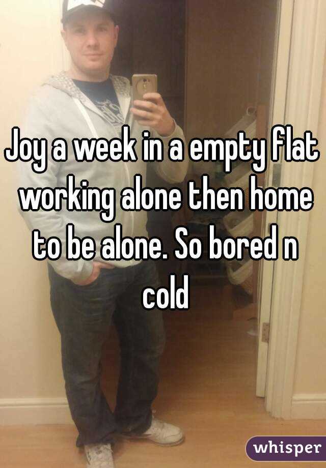 Joy a week in a empty flat working alone then home to be alone. So bored n cold