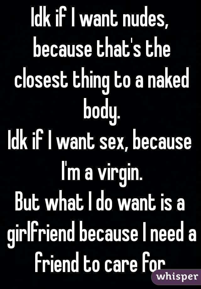 Idk if I want nudes, because that's the closest thing to a naked body.
Idk if I want sex, because I'm a virgin.
But what I do want is a girlfriend because I need a friend to care for.