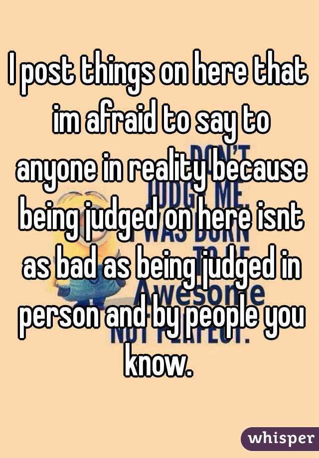 I post things on here that im afraid to say to anyone in reality because being judged on here isnt as bad as being judged in person and by people you know. 