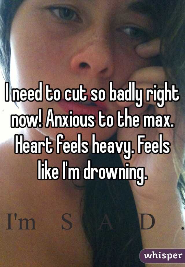 I need to cut so badly right now! Anxious to the max. Heart feels heavy. Feels like I'm drowning. 