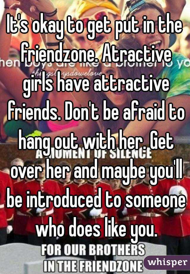 It's okay to get put in the friendzone. Atractive girls have attractive friends. Don't be afraid to hang out with her. Get over her and maybe you'll be introduced to someone who does like you.