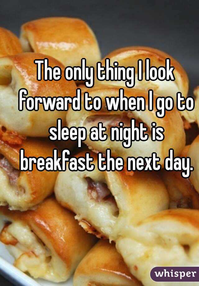 The only thing I look forward to when I go to sleep at night is breakfast the next day.