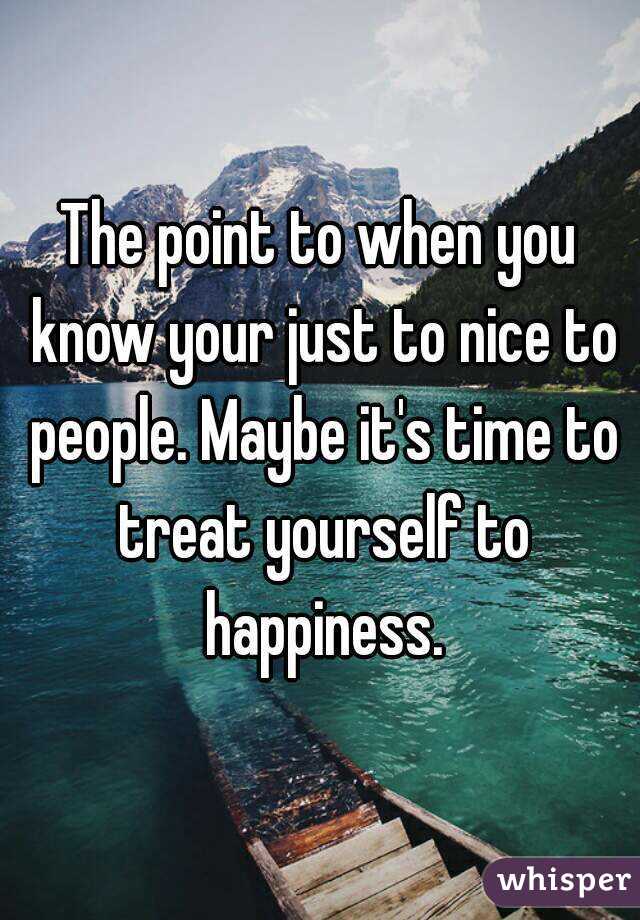 The point to when you know your just to nice to people. Maybe it's time to treat yourself to happiness.