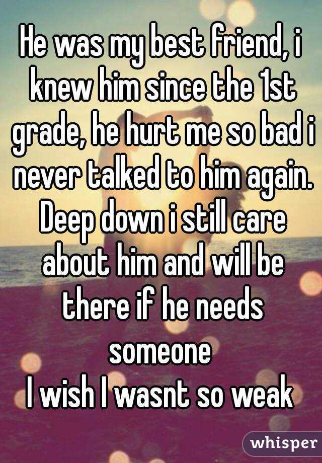 He was my best friend, i knew him since the 1st grade, he hurt me so bad i never talked to him again. Deep down i still care about him and will be there if he needs someone 
I wish I wasnt so weak