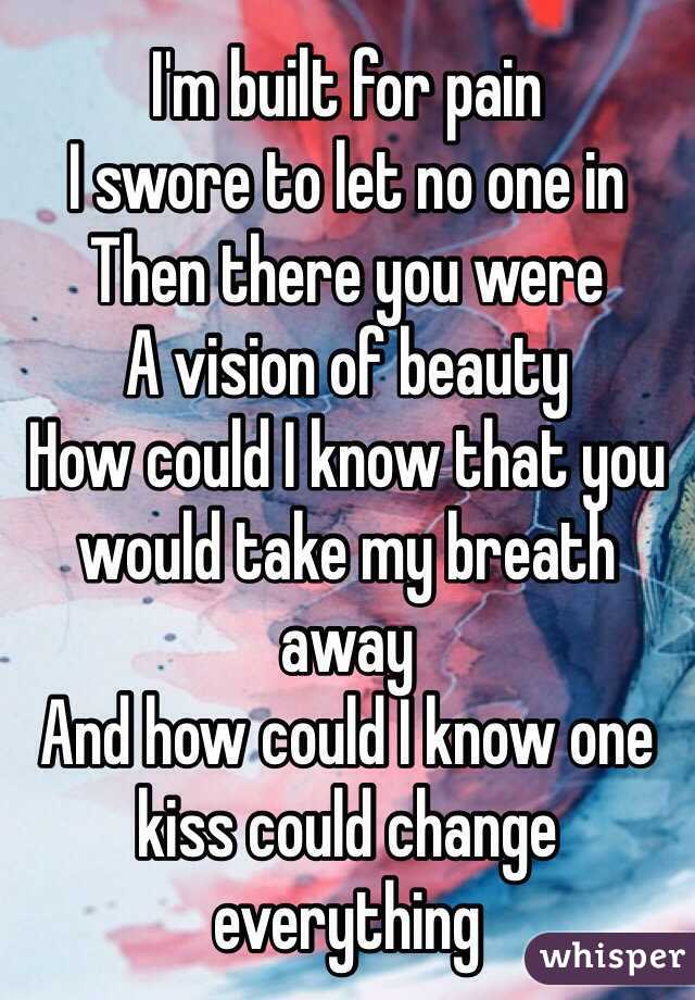 I'm built for pain
I swore to let no one in
Then there you were
A vision of beauty
How could I know that you would take my breath away
And how could I know one kiss could change everything