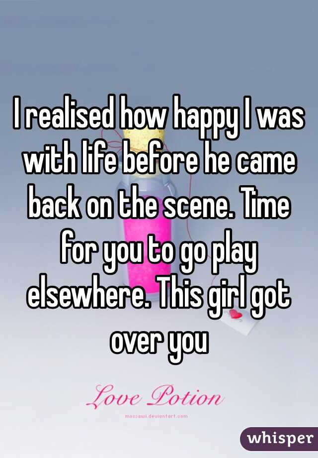 I realised how happy I was with life before he came back on the scene. Time for you to go play elsewhere. This girl got over you