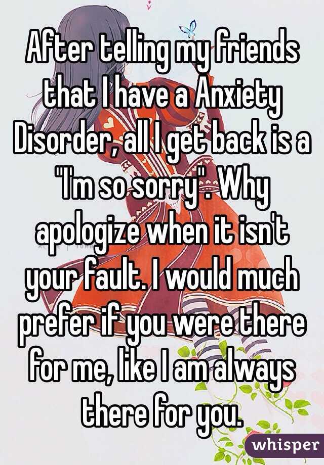 After telling my friends that I have a Anxiety Disorder, all I get back is a "I'm so sorry". Why apologize when it isn't your fault. I would much prefer if you were there for me, like I am always there for you. 