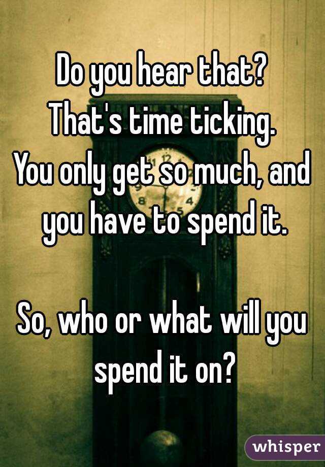 Do you hear that?
That's time ticking.
You only get so much, and you have to spend it.

So, who or what will you spend it on?