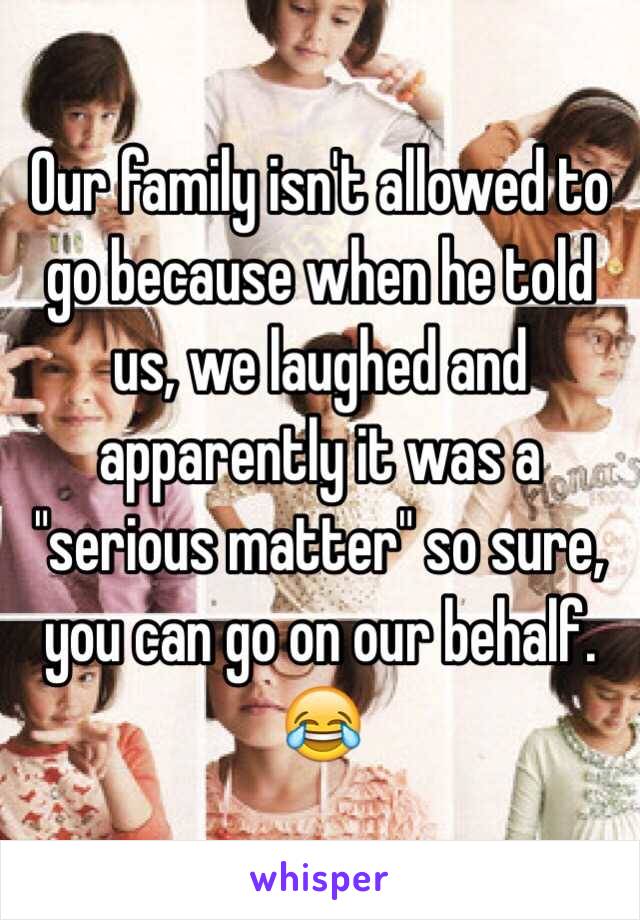 Our family isn't allowed to go because when he told us, we laughed and apparently it was a "serious matter" so sure, you can go on our behalf. 😂