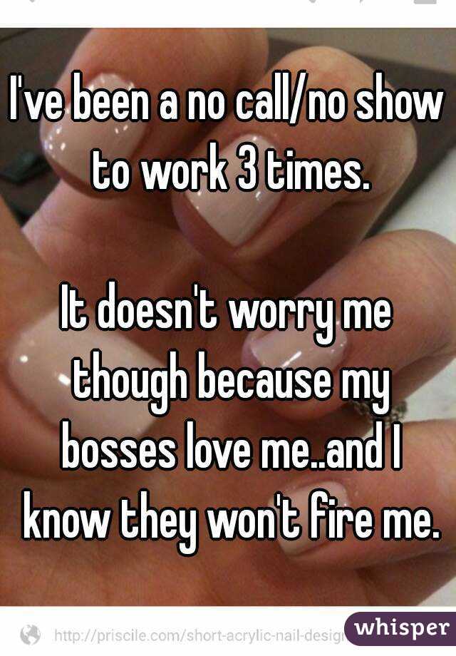 I've been a no call/no show to work 3 times.

It doesn't worry me though because my bosses love me..and I know they won't fire me.