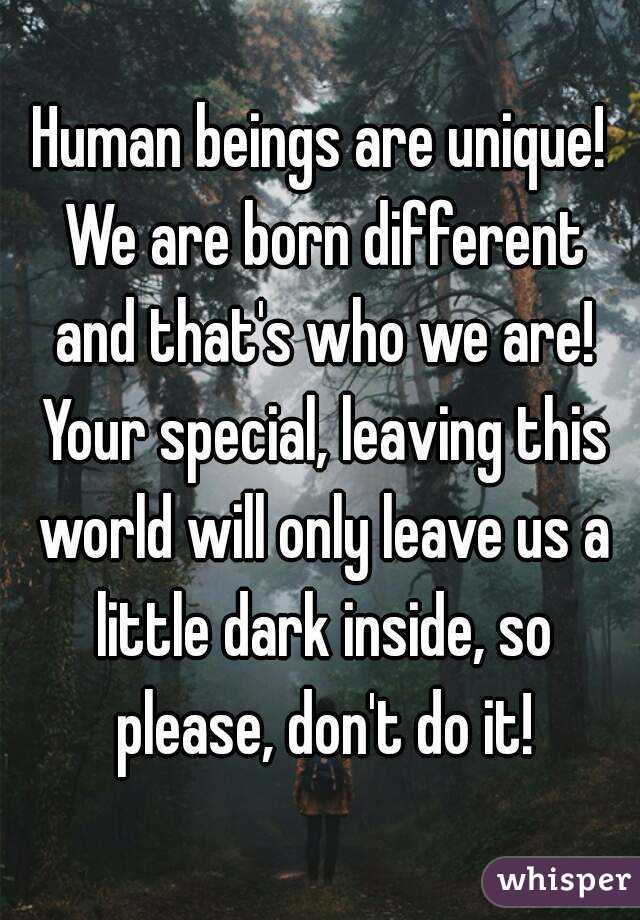 Human beings are unique! We are born different and that's who we are! Your special, leaving this world will only leave us a little dark inside, so please, don't do it!