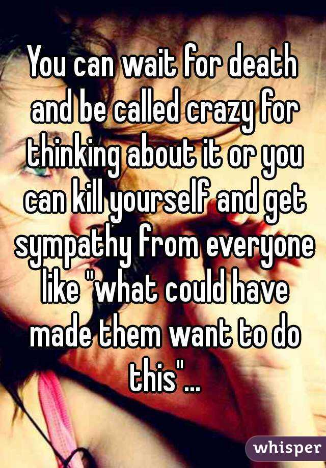 You can wait for death and be called crazy for thinking about it or you can kill yourself and get sympathy from everyone like "what could have made them want to do this"...