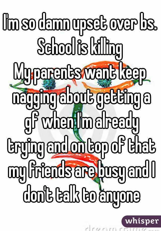 I'm so damn upset over bs.
School is killing
My parents want keep nagging about getting a gf when I'm already trying and on top of that my friends are busy and I don't talk to anyone