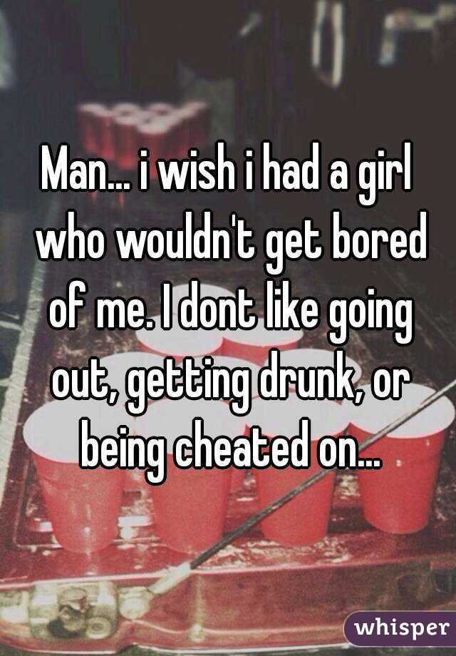 Man... i wish i had a girl who wouldn't get bored of me. I dont like going out, getting drunk, or being cheated on...