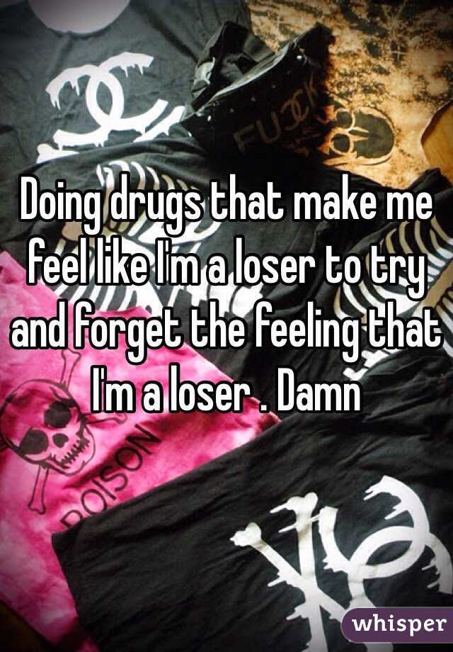 Doing drugs that make me feel like I'm a loser to try and forget the feeling that I'm a loser . Damn